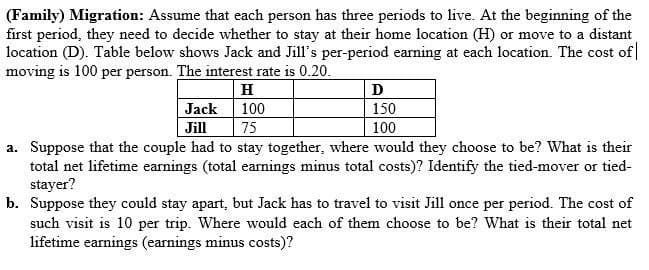 (Family) Migration: Assume that each person has three periods to live. At the beginning of the
first period, they need to decide whether to stay at their home location (H) or move to a distant
location (D). Table below shows Jack and Jill's per-period earning at each location. The cost of
moving is 100 per person. The interest rate is 0.20.
H
D
Jack
100
150
Jill
75
100
a. Suppose that the couple had to stay together, where would they choose to be? What is their
total net lifetime earnings (total earnings minus total costs)? Identify the tied-mover or tied-
stayer?
b. Suppose they could stay apart, but Jack has to travel to visit Jill once per period. The cost of
such visit is 10 per trip. Where would each of them choose to be? What is their total net
lifetime earnings (earnings minus costs)?

