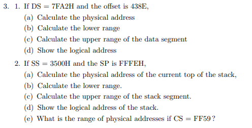 3. 1. If DS
7FA2H and the offset is 438E,
(a) Calculate the physical address
(b) Calculate the lower range
(c) Calculate the upper range of the data segment
(d) Show the logical address
2. If SS = 3500H and the SP is FFFEH,
(a) Calculate the physical address of the current top of the stack,
(b) Calculate the lower range.
(c) Calculate the upper range of the stack segment.
(d) Show the logical address of the stack.
(e) What is the range of physical addresses if CS = FF59?
