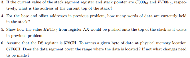 3. If the current value of the stack segment register and stack pointer are C00016 and FF0016; respec-
tively, what is the address of the current top of the stack?
4. For the base and offset addresses in previous problem, how many words of data are currently held
in the stack?
5. Show how the value EE1116 from register AX would be pushed onto the top of the stack as it exists
in previous problem.
6. Assume that the DS register is 578CH. To access a given byte of data at physical memory location
67F66H. Does the data segment cover the range where the data is located? If not what changes need
to be made?
