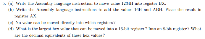 5. (a) Write the Assembly language instruction to move value 1234H into register BX.
(b) Write the Assembly language instructions to add the values 16H and ABH. Place the result in
register AX.
(c) No value can be moved directly into which registers?
(d) What is the largest hex value that can be moved into a 16-bit register? Into an 8-bit register ? What
are the decimal equivalents of these hex values ?
