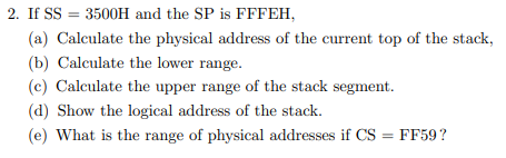 2. If SS = 3500H and the SP is FFFEH,
(a) Calculate the physical address of the current top of the stack,
(b) Calculate the lower range.
(c) Calculate the upper range of the stack segment.
(d) Show the logical address of the stack.
(e) What is the range of physical addresses if CS
= FF59?
