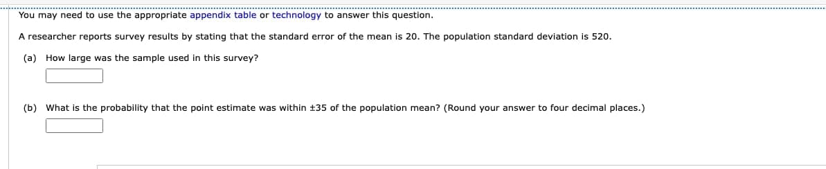 You may need to use the appropriate appendix table or technology to answer this question.
A researcher reports survey results by stating that the standard error of the mean is 20. The population standard deviation is 520.
(a) How large was the sample used in this survey?
(b) What is the probability that the point estimate was within +35 of the population mean? (Round your answer to four decimal places.)