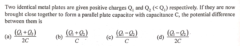 Two identical metal plates are given positive charges Q, and Q, (< Q,) respectively. If they are now
brought close together to form a parallel plate capacitor with capacitance C, the potential difference
between them is
(9 +2,)
(a)
(9, +2,)
(2-2)
(c)
(9 -2)
(b)
(d)
20
C
C
20
