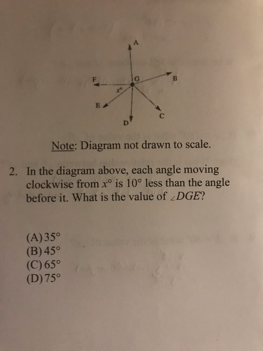 of
EA
D
Note: Diagram not drawn to scale.
2. In the diagram above, each angle moving
clockwise from x° is 10° less than the angle
before it. What is the value of DGE?
(A)35°
(B) 45°
(C) 65°
(D) 75°
