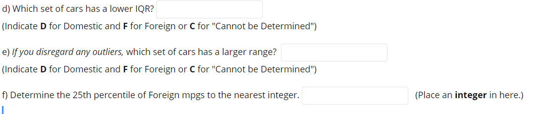 d) Which set of cars has a lower IQR?
(Indicate D for Domestic and F for Foreign or C for "Cannot be Determined")
e) If you disregard any outliers, which set of cars has a larger range?
(Indicate D for Domestic and F for Foreign or C for "Cannot be Determined")
f) Determine the 25th percentile of Foreign mpgs to the nearest integer.
(Place an integer in here.)
