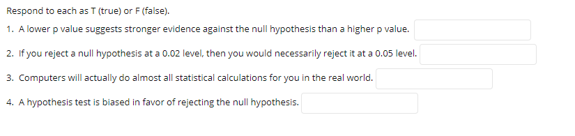 Respond to each as T (true) or F (false).
1. A lower p value suggests stronger evidence against the null hypothesis than a higher p value.
2. If you reject a null hypothesis at a 0.02 level, then you would necessarily reject it at a 0.05 level.
3. Computers will actually do almost all statistical calculations for you in the real world.
4. A hypothesis test is biased in favor of rejecting the null hypothesis.
