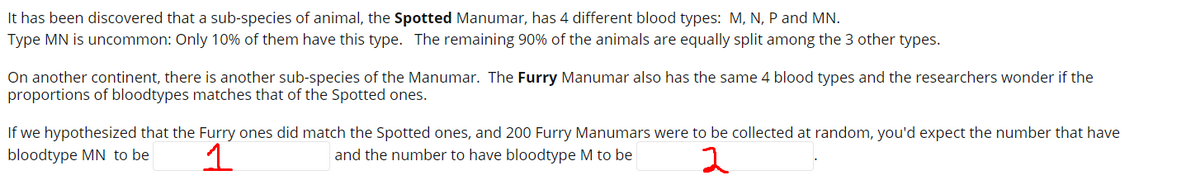 It has been discovered that a sub-species of animal, the Spotted Manumar, has 4 different blood types: M, N, P and MN.
Type MN is uncommon: Only 10% of them have this type. The remaining 90% of the animals are equally split among the 3 other types.
On another continent, there is another sub-species of the Manumar. The Furry Manumar also has the same 4 blood types and the researchers wonder if the
proportions of bloodtypes matches that of the Spotted ones.
If we hypothesized that the Furry ones did match the Spotted ones, and 200 Furry Manumars were to be collected at random, you'd expect the number that have
bloodtype MN to be
1
and the number to have bloodtype M to be
