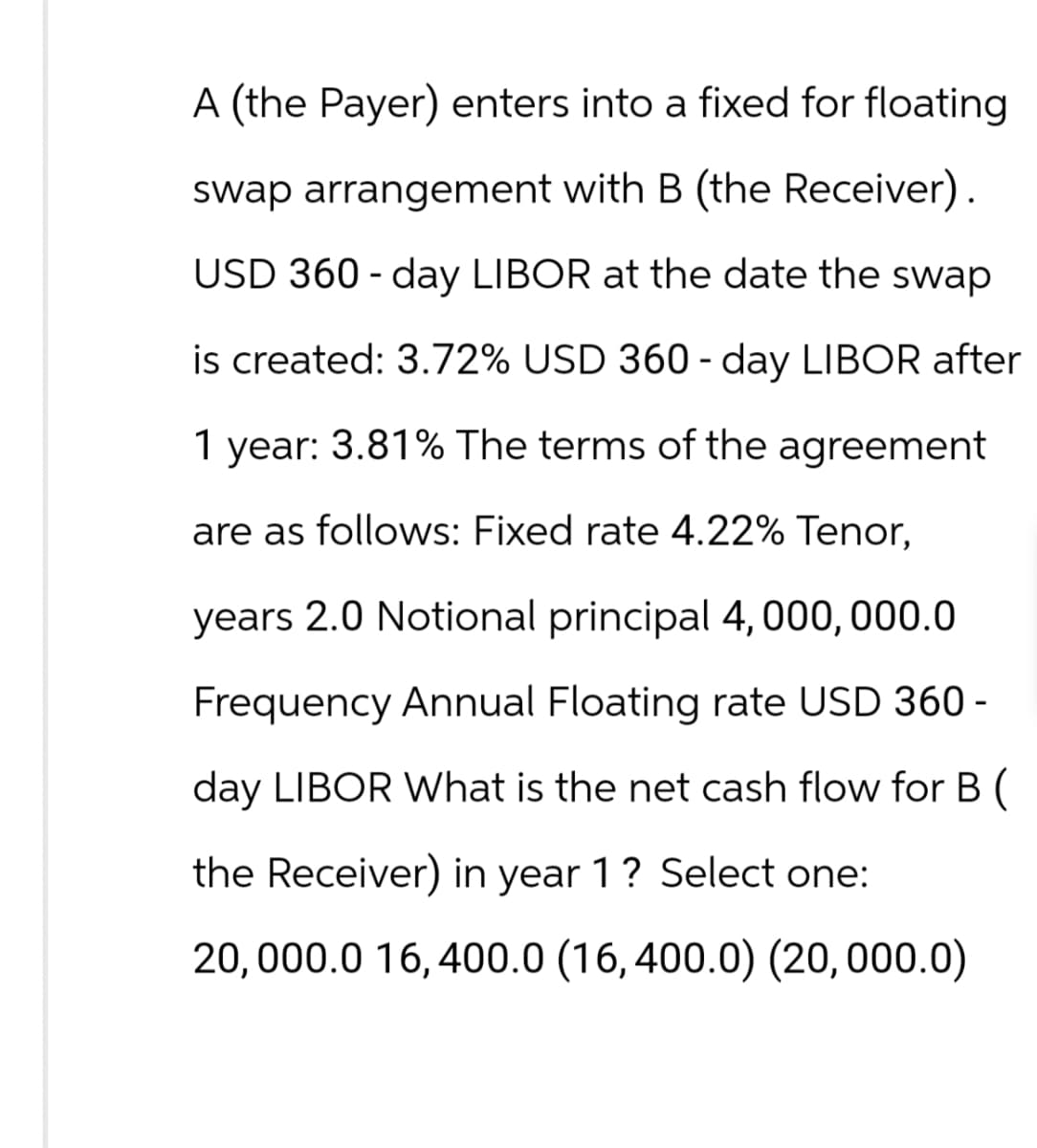 A (the Payer) enters into a fixed for floating
swap arrangement with B (the Receiver).
USD 360-day LIBOR at the date the swap
is created: 3.72% USD 360-day LIBOR after
1 year: 3.81% The terms of the agreement
are as follows: Fixed rate 4.22% Tenor,
years 2.0 Notional principal 4,000,000.0
Frequency Annual Floating rate USD 360 -
day LIBOR What is the net cash flow for B (
the Receiver) in year 1? Select one:
20,000.0 16,400.0 (16,400.0) (20,000.0)