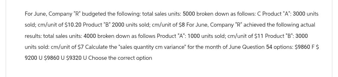 For June, Company "R" budgeted the following: total sales units: 5000 broken down as follows: C Product "A": 3000 units
sold; cm/unit of $10.20 Product "B" 2000 units sold; cm/unit of $8 For June, Company "R" achieved the following actual
results: total sales units: 4000 broken down as follows Product "A": 1000 units sold; cm/unit of $11 Product "B": 3000
units sold: cm/unit of $7 Calculate the "sales quantity cm variance" for the month of June Question 54 options: $9860 F $
9200 U $9860 U $9320 U Choose the correct option