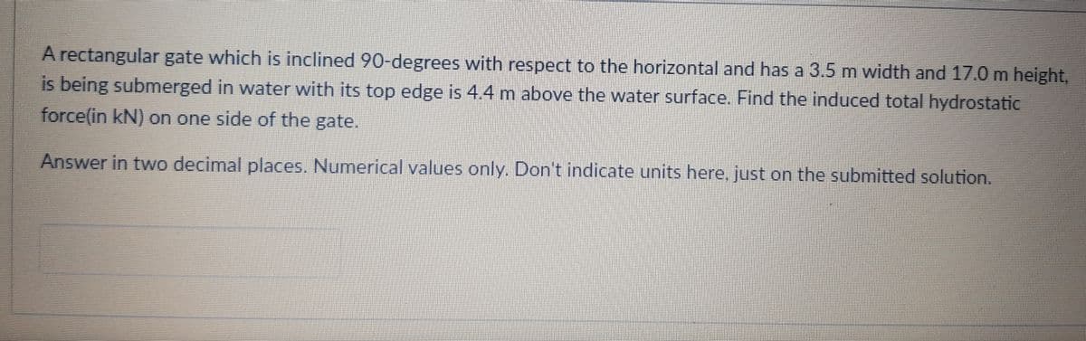 A rectangular gate which is inclined 90-degrees with respect to the horizontal and has a 3.5 m width and 17.0 m height,
is being submerged in water with its top edge is 4.4 m above the water surface. Find the induced total hydrostatic
force(in kN) on one side of the gate.
Answer in two decimal places. Numerical values only. Don't indicate units here, just on the submitted solution.
