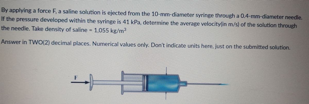 By applying a force F, a saline solution is ejected from the 10-mm-diameter syringe through a 0.4-mm-diameter needle.
If the pressure developed within the syringe is 41 kPa, determine the average velocity(in m/s) of the solution through
the needle. Take density of saline 1,055 kg/m2
Answer in TWO(2) decimal places. Numerical values only. Don't indicate units here, just on the submitted solution.
