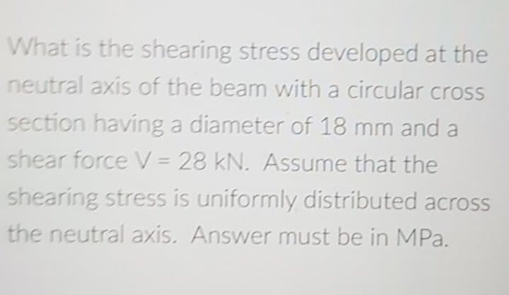 What is the shearing stress developed at the
neutral axis of the beam with a circular cross
section having a diameter of 18 mm and a
shear force V = 28 kN. Assume that the
shearing stress is uniformly distributed across
the neutral axis. Answer must be in MPa.
