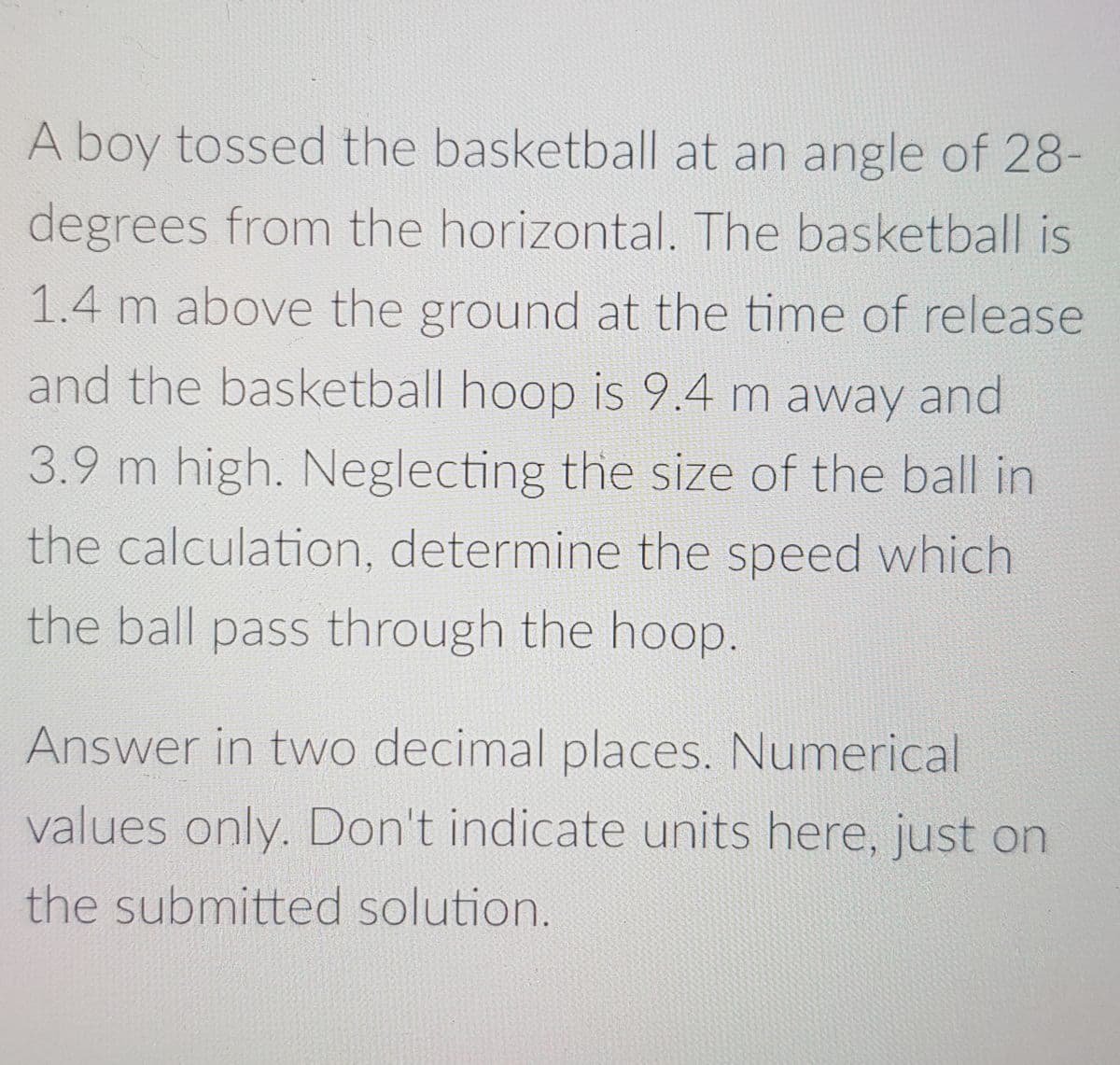 A boy tossed the basketball at an angle of 28-
degrees from the horizontal. The basketball is
1.4 m above the ground at the time of release
and the basketball hoop is 9.4 m away and
3.9 m high. Neglecting the size of the ball in
the calculation, determine the speed which
the ball pass through the hoop.
Answer in two decimal places. Numerical
values only. Don't indicate units here, just on
the submitted solution.
