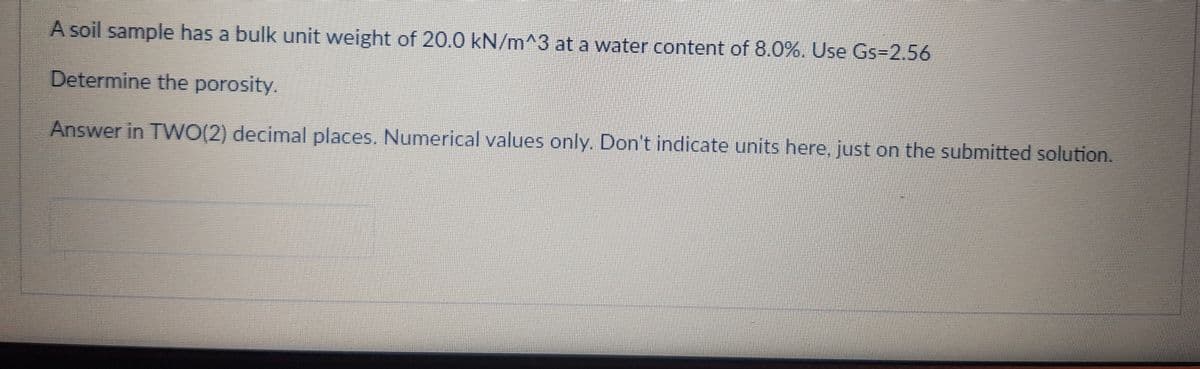 A soil sample has a bulk unit weight of 20.0 kN/m^3 at a water content of 8.0%. Use Gs=2.56
Determine the porosity.
Answer in TWO(2) decimal places. Numerical values only. Don't indicate units here, just on the submitted solution.
