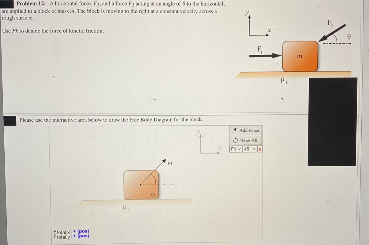 Problem 12: A horizontal force, F1, and a force F2 acting at an angle of 0 to the horizontal,
are applied to a block of mass m. The block is moving to the right at a constant velocity across a
rough surface.
Use Fk to denote the force of kinetic friction.
Please use the interactive area below to draw the Free Body Diagram for the block.
* Add Force
O Reset All
F1 45 x
F1
m.
Ftotal,x: + (pos)
Ftotal,y: + (pos)

