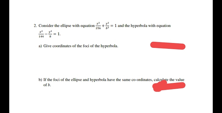 2. Consider the ellipse with equation-
= 1 and the hyperbola with equation
256
144
a) Give coordinates of the foci of the hyperbola.
b) If the foci of the ellipse and hyperbola have the same co-ordinates, calculate the value
of b.
