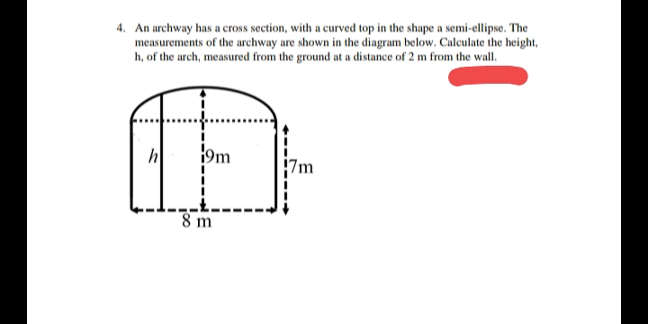 4. An archway has a cross section, with a curved top in the shape a semi-ellipse. The
measurements of the archway are shown in the diagram below. Calculate the height,
h, of the arch, measured from the ground at a distance of 2 m from the wall.
h
9m
|7m
8 m
