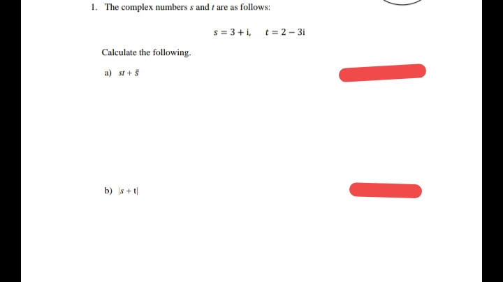 1. The complex numbers s and t
are as follows:
s = 3 + i, t= 2 – 3i
Calculate the following.
a) st +5
b) s + t|
