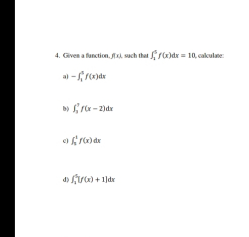 4. Given a function, f(x), such that f f(x)dx = 10, calculate:
a) - f(x)dx
b) f(x – 2)dx
c) f; (x) dx
d) Lis«) + 1]dx
