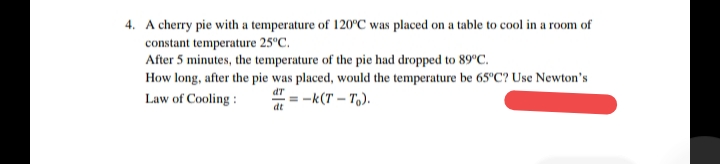 4. A cherry pie with a temperature of 120°C was placed on a table to cool in a room of
constant temperature 25°C.
After 5 minutes, the temperature of the pie had dropped to 89°C.
How long, after the pie was placed, would the temperature be 65°C? Use Newton's
dT
Law of Cooling :
= -k(T – T,).
dt
