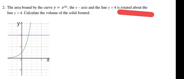 2. The area bound by the curve y = e2r, the y – axis and the line y = 4 is rotated about the
line y = 4. Calculate the volume of the solid formed.
