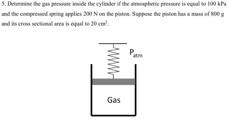 5. Determine the gas pressure inside the cylinder if the atmospheric pressure is equal to 100 kPa
and the compressed spring applies 200 N on the piston. Suppose the piston has a mass of 800 g
and its cross sectional area is equal to 20 cm?.
Patm
Gas
