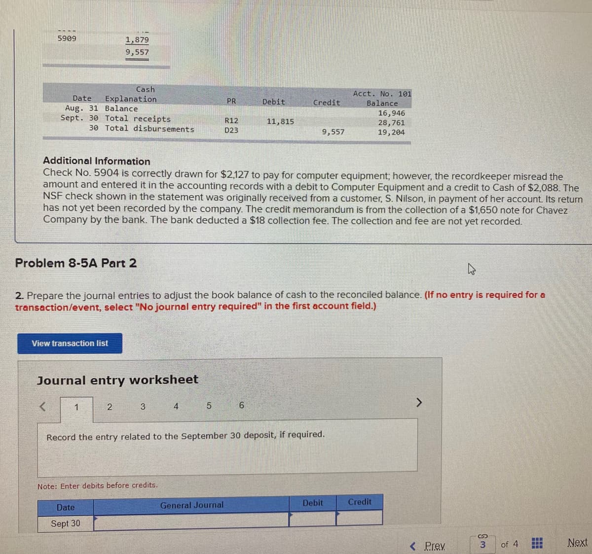 5909
1,879
9,557
Cash
Acct. No. 101
Explanation
Aug. 31 Balance
Sept. 30 Total receipts
Date
PR
Debit
Credit
Balance
16,946
R12
11,815
28,761
19,204
30 Total disbursements
D23
9,557
Additional Information
Check No. 5904 is correctly drawn for $2,127 to pay for computer equipment; however, the recordkeeper misread the
amount and entered it in the accounting records with a debit to Computer Equipment and a credit to Cash of $2,088. The
NSF check shown in the statement was originally received from a customer, S. Nilson, in payment of her account. Its return
has not yet been recorded by the company. The credit memorandum is from the collection of a $1,650 note for Chavez
Company by the bank. The bank deducted a $18 collection fee. The collection and fee are not yet recorded.
Problem 8-5A Part 2
2. Prepare the journal entries to adjust the book balance of cash to the reconciled balance. (If no entry is required for a
transaction/event, select "No journal entry required" in the first account field.)
View transaction list
Journal entry worksheet
4
Record the entry related to the September 30 deposit, if required.
Note: Enter debits before credits.
Debit
Credit
Date
General Journal
Sept 30
<Prev
3
of 4
Next
