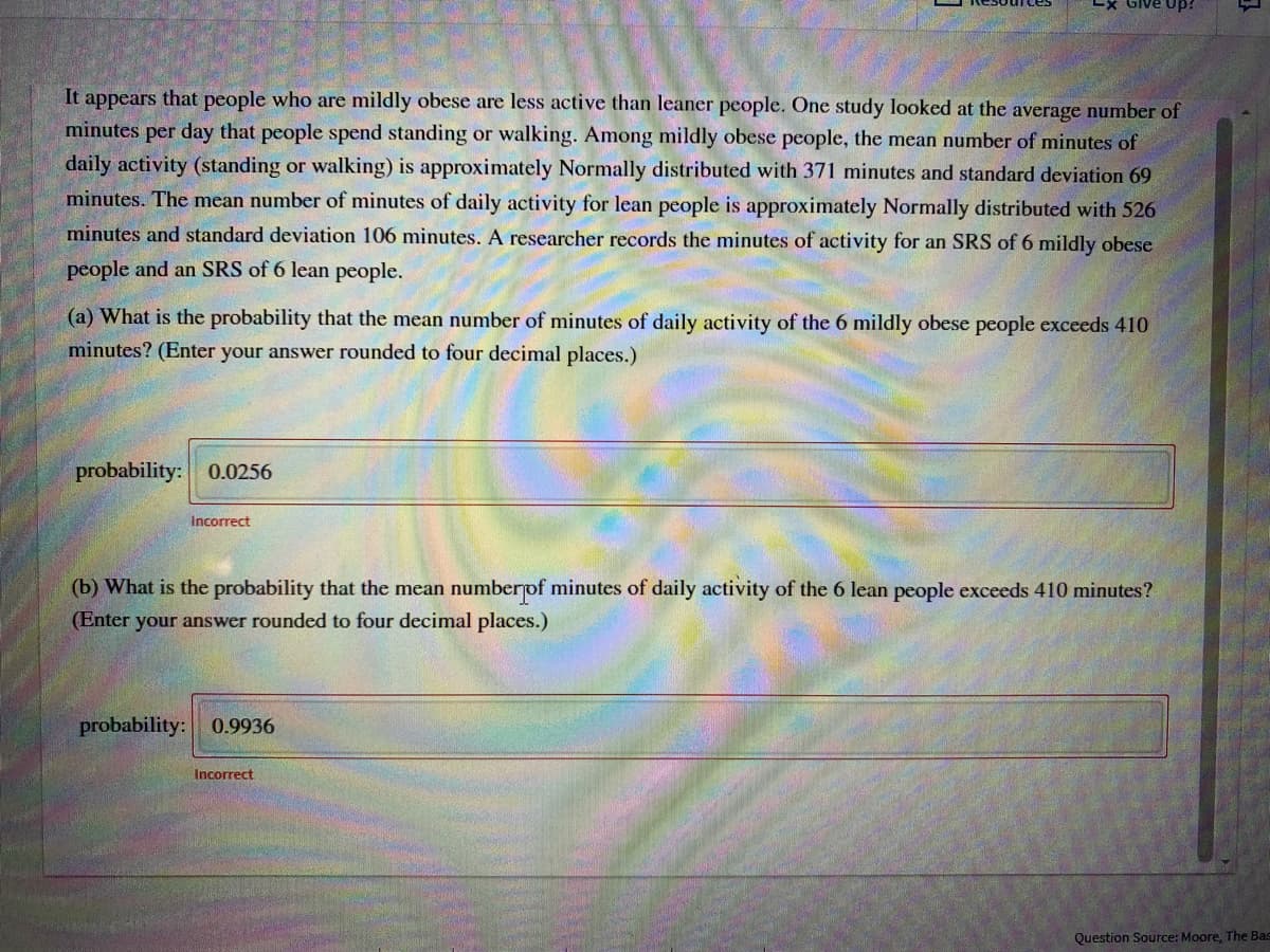 It appears that people who are mildly obese are less active than leaner people. One study looked at the average number of
minutes per day that people spend standing or walking. Among mildly obese people, the mean number of minutes of
daily activity (standing or walking) is approximately Normally distributed with 371 minutes and standard deviation 69
minutes. The mean number of minutes of daily activity for lean people is approximately Normally distributed with 526
minutes and standard deviation 106 minutes. A researcher records the minutes of activity for an SRS of 6 mildly obese
people and an SRS of 6 lean people.
(a) What is the probability that the mean number of minutes of daily activity of the 6 mildly obese people exceeds 410
minutes? (Enter your answer rounded to four decimal places.)
probability: 0.0256
Incorrect
(b) What is the probability that the mean numberpof minutes of daily activity of the 6 lean people exceeds 410 minutes?
(Enter your answer rounded to four decimal places.)
probability:
0.9936
Incorrect
Question Source: Moore, The Bas
