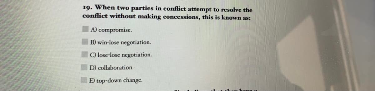 19. When two parties in conflict attempt to resolve the
conflict without making concessions, this is known as:
A) compromise.
B) win-lose negotiation.
C) lose-lose negotiation.
D) collaboration.
E) top-down change.
havo o
