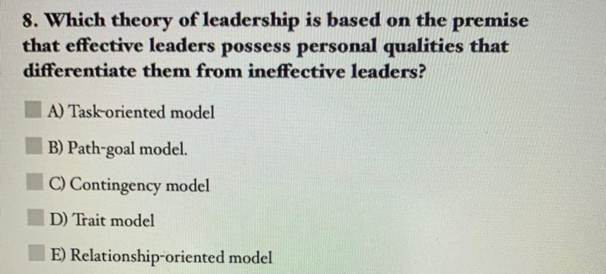 8. Which theory of leadership is based on the premise
that effective leaders possess personal qualities that
differentiate them from ineffective leaders?
A) Task-oriented model
B) Path-goal model.
C) Contingency model
D) Trait model
E) Relationship-oriented model
