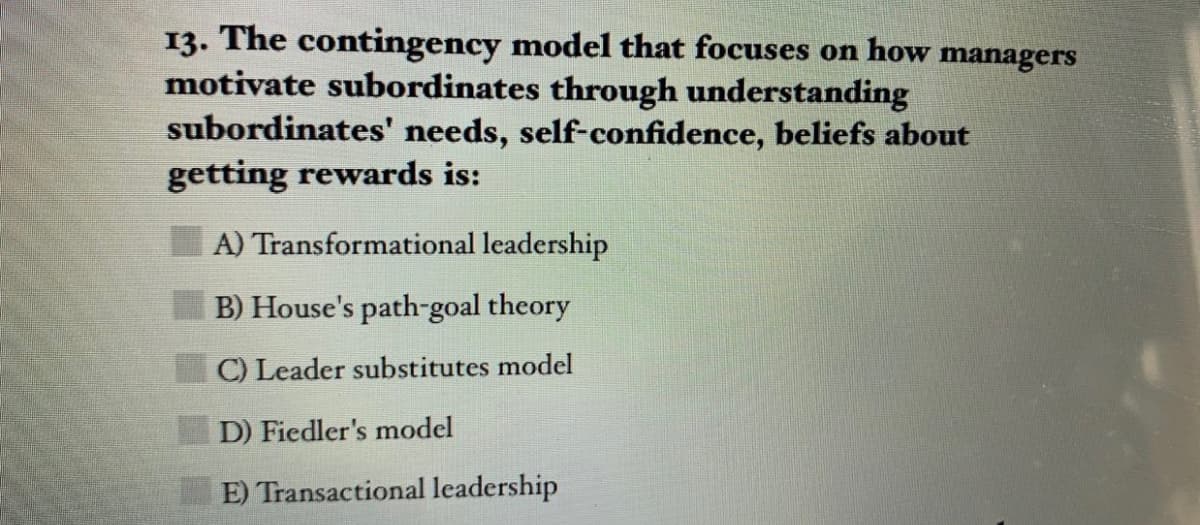 13. The contingency model that focuses on how managers
motivate subordinates through understanding
subordinates' needs, self-confidence, beliefs about
getting rewards is:
A) Transformational leadership
B) House's path-goal theory
C) Leader substitutes model
D) Fiedler's model
E) Transactional leadership
