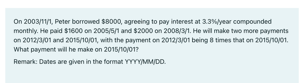 On 2003/11/1, Peter borrowed $8000, agreeing to pay interest at 3.3%/year compounded
monthly. He paid $1600 on 2005/5/1 and $2000 on 2008/3/1. He will make two more payments
on 2012/3/01 and 2015/10/01, with the payment on 2012/3/01 being 8 times that on 2015/10/01.
What payment will he make on 2015/10/01?
Remark: Dates are given in the format YYYY/MM/DD.
