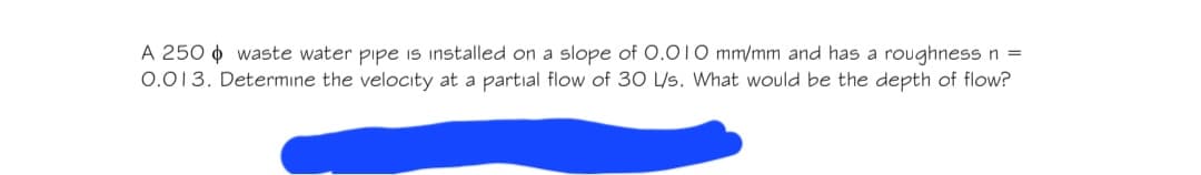 A 250 waste water pipe is installed on a slope of 0.010 mm/mm and has a roughness n =
0.013. Determine the velocity at a partial flow of 30 L/s. What would be the depth of flow?