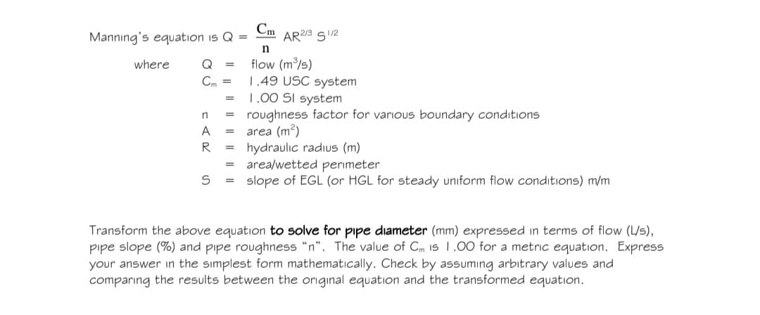 Manning's equation is Q =
where
Cm
AR 2/3 1/2
n
Q =
Cm =
=
flow (m³/s)
1.49 USC system
1.00 SI system
roughness factor for various boundary conditions
area (m2)
hydraulic radius (m)
n
=
A
=
R
==
=
S
=
slope of EGL (or HGL for steady uniform flow conditions) m/m
area/wetted perimeter
Transform the above equation to solve for pipe diameter (mm) expressed in terms of flow (L/s),
pipe slope (%) and pipe roughness "n". The value of Cm 1s 1.00 for a metric equation. Express
your answer in the simplest form mathematically. Check by assuming arbitrary values and
comparing the results between the original equation and the transformed equation.