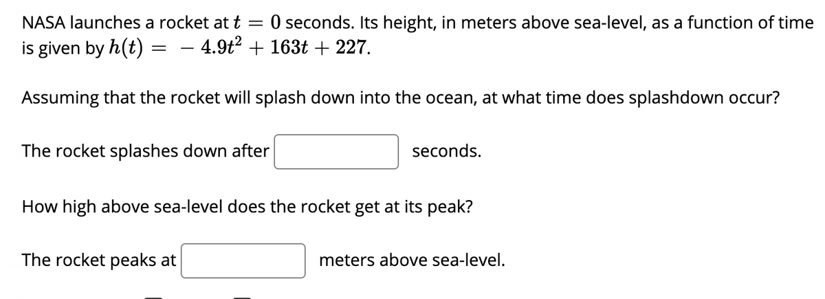 NASA launches a rocket at t
:O seconds. Its height, in meters above sea-level, as a function of time
is given by h(t)
- 4.9t? + 163t + 227.
-
Assuming that the rocket will splash down into the ocean, at what time does splashdown occur?
The rocket splashes down after
seconds.
How high above sea-level does the rocket get at its peak?
The rocket peaks at
meters above sea-level.
