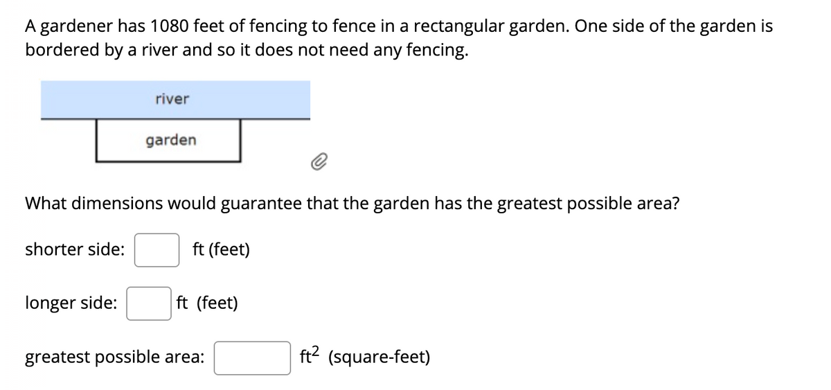 A gardener has 1080 feet of fencing to fence in a rectangular garden. One side of the garden is
bordered by a river and so it does not need any fencing.
river
garden
What dimensions would guarantee that the garden has the greatest possible area?
shorter side:
ft (feet)
longer side:
ft (feet)
greatest possible area:
ft? (square-feet)
