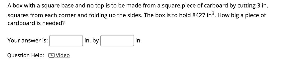 A box with a square base and no top is to be made from a square piece of carboard by cutting 3 in.
squares from each corner and folding up the sides. The box is to hold 8427 in3. How big a piece of
cardboard is needed?
Your answer is:
in. by
in.
Question Help: D Video
