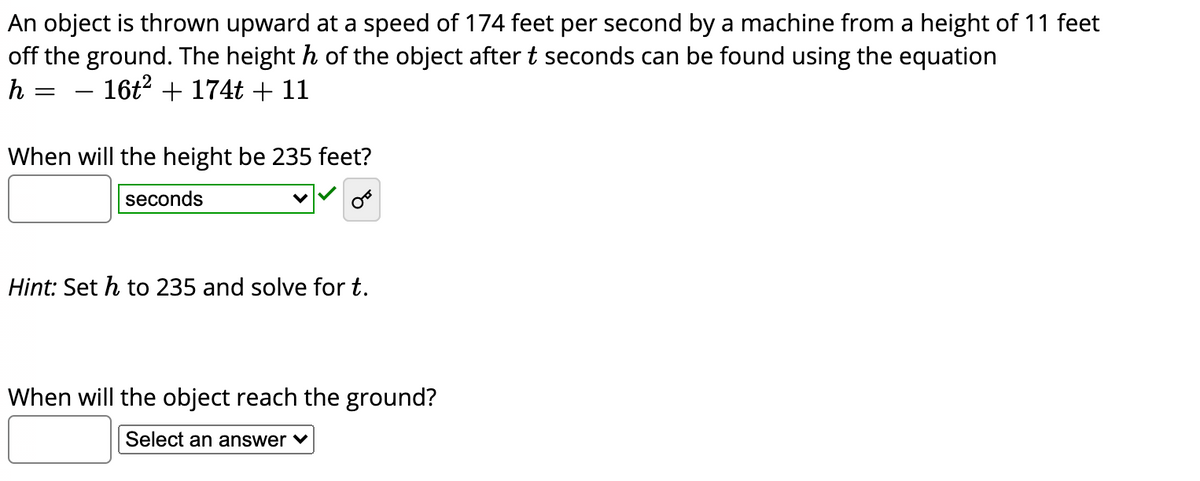 An object is thrown upward at a speed of 174 feet per second by a machine from a height of 11 feet
off the ground. The height h of the object aftert seconds can be found using the equation
h
16t? + 174t + 11
When will the height be 235 feet?
seconds
Hint: Set h to 235 and solve for t.
When will the object reach the ground?
Select an answer ♥
