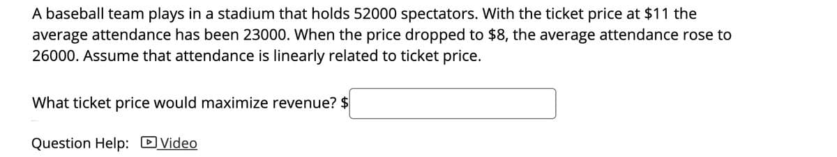 A baseball team plays in a stadium that holds 52000 spectators. With the ticket price at $11 the
average attendance has been 23000. When the price dropped to $8, the average attendance rose to
26000. Assume that attendance is linearly related to ticket price.
What ticket price would maximize revenue? $
Question Help: DVideo
