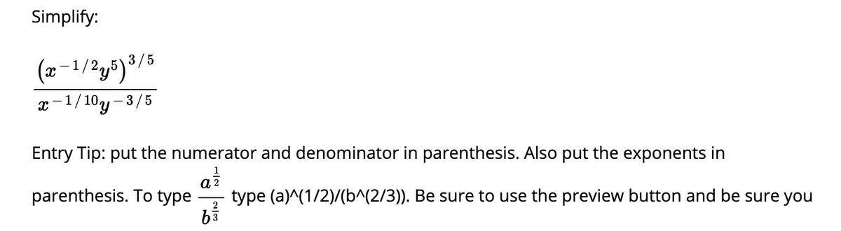 Simplify:
(x-1/2y5)3/5
x-1/10y- 3/5
Entry Tip: put the numerator and denominator in parenthesis. Also put the exponents in
parenthesis. To type
a 2
type (a)^(1/2)/(b^(2/3)). Be sure to use the preview button and be sure you
2
