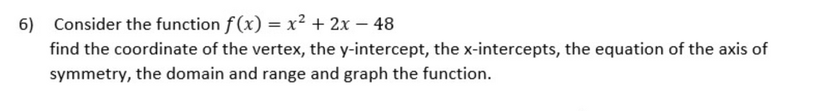 6) Consider the function f (x) = x² + 2x – 48
find the coordinate of the vertex, the y-intercept, the x-intercepts, the equation of the axis of
symmetry, the domain and range and graph the function.
