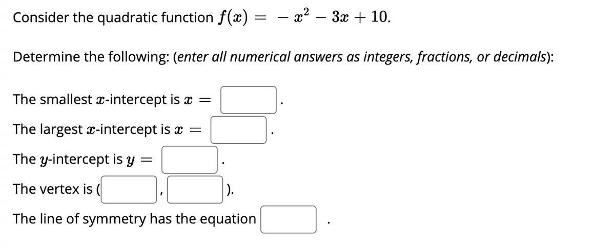 Consider the quadratic function f(x) = – x² – 3x + 10.
Determine the following: (enter all numerical answers as integers, fractions, or decimals):
The smallest x-intercept is x =
The largest x-intercept is x =
The y-intercept is y
The vertex is (
).
The line of symmetry has the equation
