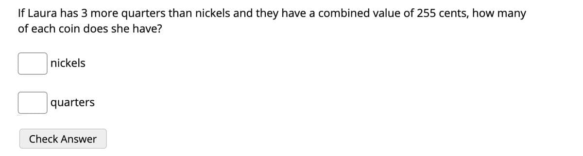 If Laura has 3 more quarters than nickels and they have a combined value of 255 cents, how many
of each coin does she have?
nickels
quarters
Check Answer
