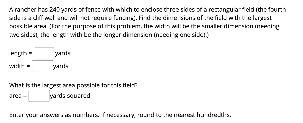 A rancher has 240 yards of fence with which to enclose three sides of a rectangular field (the fourth
side is a cliff wall and will not require fencing). Find the dimensions of the field with the largest
possible area. (For the purpose of this problem, the width will be the smaller dimension (needing
two sides); the length with be the longer dimension (needing one side).)
length
yards
width =
yards
What is the largest area possible for this field?
area =
yards-squared
Enter your answers as numbers. If necessary, round to the nearest hundredths.
