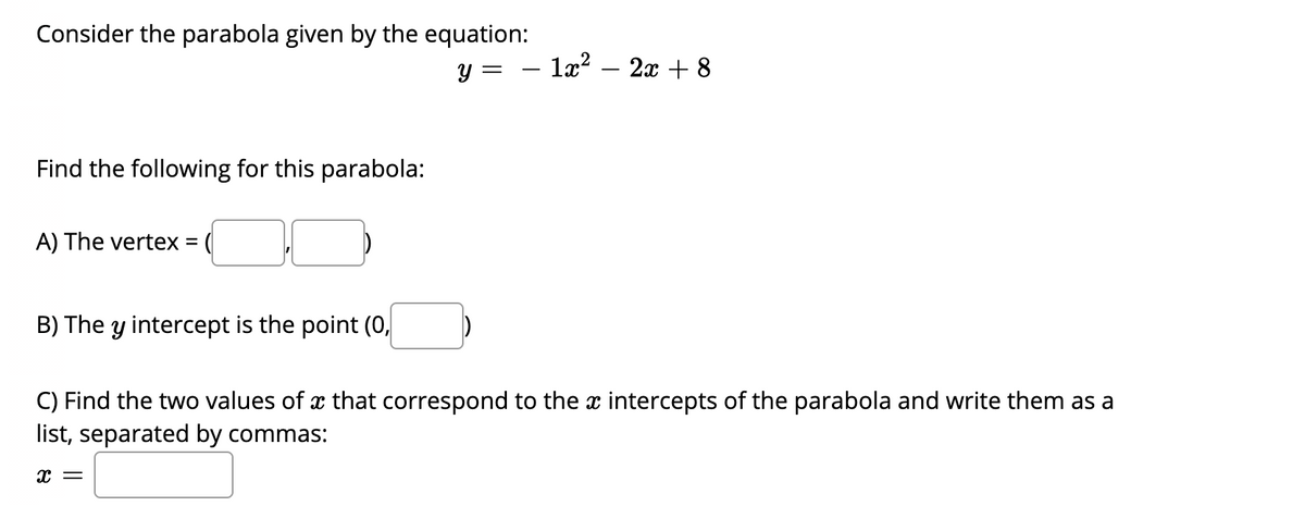 Consider the parabola given by the equation:
y =
- 1æ? – 2x + 8
Find the following for this parabola:
A) The vertex = (
B) The y intercept is the point (0,
C) Find the two values of x that correspond to the x intercepts of the parabola and write them as a
list, separated by commas:
