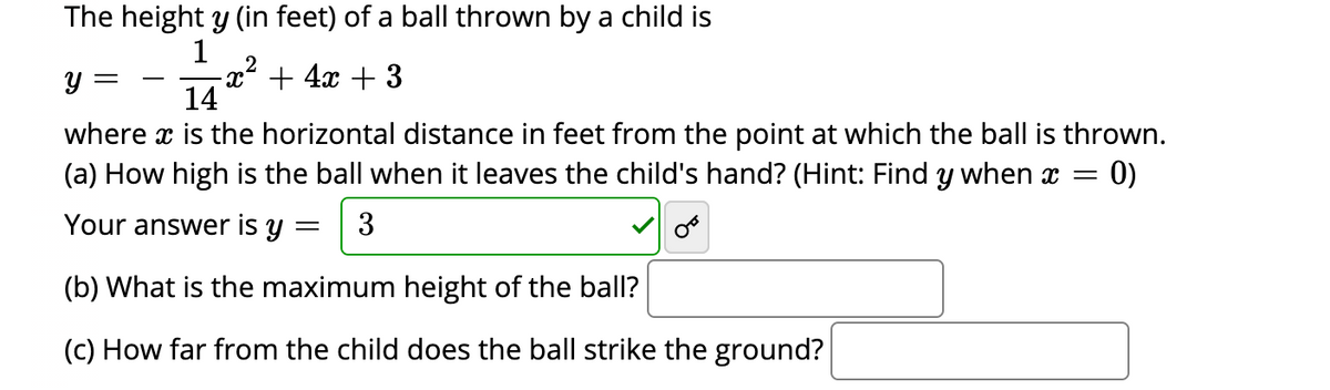 The height y (in feet) of a ball thrown by a child is
1
-x² + 4x + 3
14
y =
where x is the horizontal distance in feet from the point at which the ball is thrown.
(a) How high is the ball when it leaves the child's hand? (Hint: Find y when x =
0)
Your answer is y
3
(b) What is the maximum height of the ball?
(c) How far from the child does the ball strike the ground?

