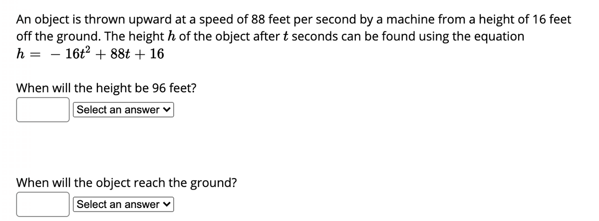 An object is thrown upward at a speed of 88 feet per second by a machine from a height of 16 feet
off the ground. The height h of the object after t seconds can be found using the equation
h
16t? + 88t + 16
-
When will the height be 96 feet?
Select an answer v
When will the object reach the ground?
Select an answer ♥
