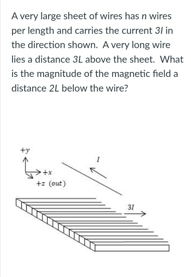 A very large sheet of wires has n wires
per length and carries the current 31 in
the direction shown. A very long wire
lies a distance 3L above the sheet. What
is the magnitude of the magnetic field a
distance 2L below the wire?
+y
I
+x
+z (out)
31
