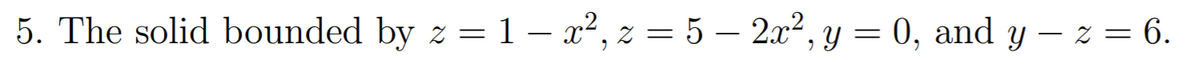 5. The solid bounded by z = 1 – x², z = 5 – 2x², y = 0, and y – z = 6.

