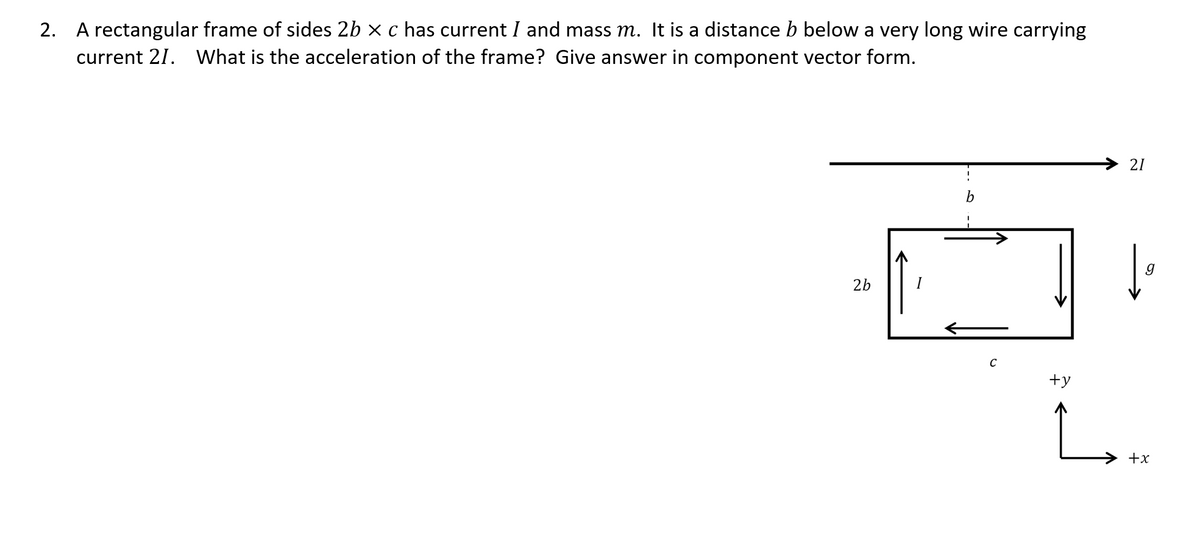 2. A rectangular frame of sides 2b x c has current I and mass m. It is a distance b below a very long wire carrying
current 21. What is the acceleration of the frame? Give answer in component vector form.
21
b
2b
C
+y
L.
+x
